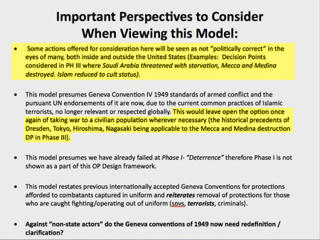 "Important Perspectives to Consider When Viewing this Model: (1) Some actions offered for consideration here will be seen as not 'politically correct' in the eyes of many, both inside and outside of the United States (i.e. Decision Points considered in PH III where Saudia Arabia threatened with starvation, Mecca and Medina destroyed, Islam reduced to cult status). (2) This model presumes Geneva Convention IV 1949 standards of armed conflict and the pursuant UN endorsement of it are now, due to the current common practices of Islamic terrorists, no longer relevant or respected globally. This would leave open the option once against of taking war to a civilian population whenever necessary (this historical precedents of Dresden, Tokyo, Hiroshima, Nagasaki being applicable to the Mecca and Medina destruction DP in Phase III). (3) This model presumes we have already failed at Phase I - 'Deterrence' therefore Phase I is not shown as part of this OP Design framework. (4) This odel restates previous internationally accepted Geneva Conventions for protections afforded to combatants captured in uniform and reiterates removal of protections for those who are caught fighting/operating out of uniform (sovs, terrorists, criminals). (5) Against 'non-state actors' do the Geneva conventions of 1949 now need redefinition / clarification?"