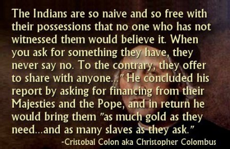 "The Indians are so naive and so free with their possessions that no one who has not witnessed them would believe it. When you ask for something they have, they never say no. To the contrary, the offer to share with anyone..." He concluded his report by asking for financing from their Majesties and the Pope, and in return, he would bring them "as much gold as they need... and as many slaves as they ask." - Cristobal Colon aka Christopher Columbus