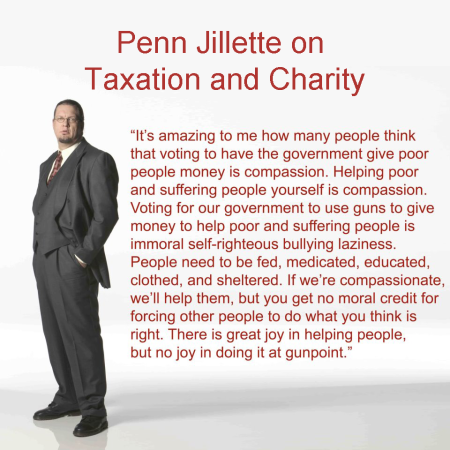 "It's amazing to me how many people think that voting to have the government give poor people money is compassion. Helping poor and suffering people yourself is compassion. Voting for our government to use guns to give money to help poor and suffering people is immoral self-righteous bullying laziness. People need to be fed, medicated, educated, clothed, and sheltered. If we're compassionate, we'll help them, but you get no moral credit for forcing other people to do what you think is right. There is great joy in helping people, but no joy in doing it at gunpoint." - Penn Jillette