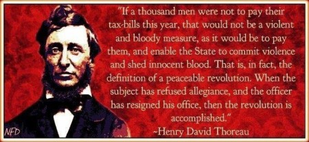 "If a thousand men were not to pay their tax-bills this year, that would not be a violent and bloody measure, as it would be to pay them, and enable the State to commit violence and shed innocent blood. That is, in fact, the definition of a peaceable revolution. When the subject has refused allegiance, and the officer has resigned his office, then the revolution is accomplished." - Henry David Thoreau