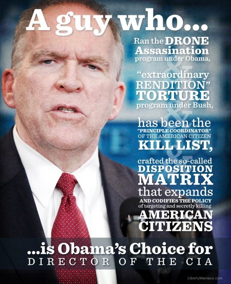 John Brennan:"A guy who... Ran the Drone Assassination program under Obama, "extraordinary RENDITION" TORTURE program under Bush has been the "PRINCIPLE COORDINATOR" OF THE AMERICAN CITIZEN KILL LIST, crafted the so-called DISPOSITION MATRIX that expands AND CODIFIES THE POLICY of targeting and secretly killing AMERICAN CITIZENS ...is Obama's Choice for DIRECTOR OF THE CIA" (graphic by LibertyManiacs.com)