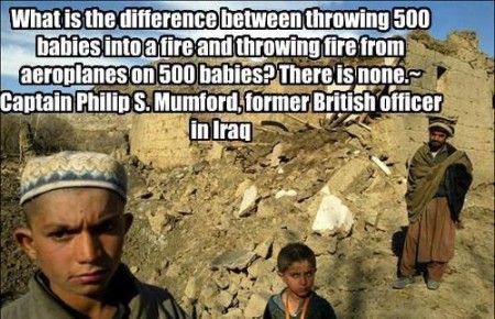 "What is the difference between throwing 500 babies into a fire and throwing fire from aeroplanes on 500 babies? There is none." - Captain Philip S. Mumford, former British Officer in Iraq