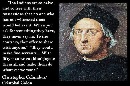 "The Indians are so naive and so free with their possessions that no one who has not witnessed them would believe it. When you ask for something they have, they never say no. To the contrary, they offer to share with anyone." "They would make fine servants... With fifty men we could subjugate them all and make them do whatever we want." - Christopher Columbus