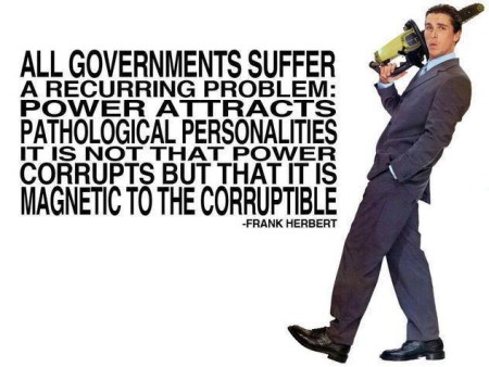 "All governments suffer from a recurring problem: power attracts pathological personalities. It is not that power corrupts but that it is magnetic to the corruptible." - Frank Herbert