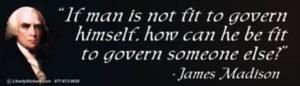 "If man is not fit to govern himself, how can he be fit to govern someone else?" - James Madison