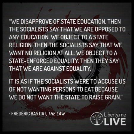 “We disapprove of State educatgion. Then, the socialists say that we are opposed to any education. We object to a State religion. Then the socialists say that we want no religion at all. We object to a State-enforced equality. Then they say that we are against equality. It is as if the socialists were to accuse us of not wanting persons to eat because we do not want the State to raise grain.” – Frederic Bastiat, The Law
