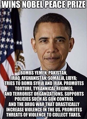 "Wins Nobel Peace Prize Bombs Yemen, Pakistan, Iraq, Afghanistan, Somalia, Libya; Tries to bomb Syria and Iran. Promotes torture, tyrannical regimes, and terrorist organizations. Supports policies such as gun control and the drug war that drastically increase violence in the US. Promotes threats of violence to collect taxes."