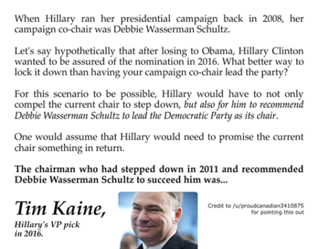 "When Hillary ran her presidential campaign back in 2008, her campaign co-chair was Debbie Wasserman Schultz. Let's say, hypothetically, that after losing to Obama, Hillary CLinton wanted to be assured of the nomination in 2016. What better way to lock it down than having your campaign co-chair lead the party? For this scenario to be possible, Hillary would have to not only compel the current chair to step down, but also for him to recommend Debbie Wasserman Schultz to lead the Democratic Party as its chair. One would assume that Hillary would need to promise the current chair something in return. The chairman who stepped down in 2011 and recommended Debbie Wasserman Schultz to succeed him was... Tim Kaine, Hillary's VP pick in 2016