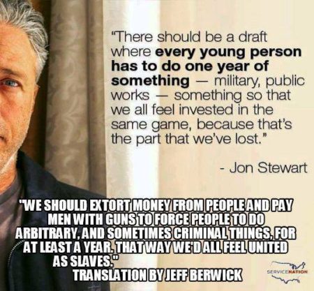 "There should be a draft where every young person has to do one year of something - military, public works - something so that we feel invested in the same game, because that's the part we've lost." - John Stewart ""We should extort money from people and pay men with guns to force people to do arbitrary, and sometimes criminal things, for at least a year. That way, we'd all feel united as slaves." - Translation, by Jeff Berwick