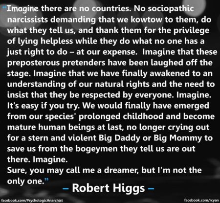 "Image there are no countries. No sociopathic narcissists demanding that we kowtow to them, do what they tell us, and thank them for the privilege of lying helpless while they do what no one has a just right to do - at our expense. Imagine that these preposterous pretenders have been laughed off the stage. Imagine that we have finally awakened to an understanding of our natural rights and the need to insist that they be respected by everyone. Imagine. It's easy if you try. We would finally have emerged from our species' prolonged childhood and become mature human beings at last, no longer crying out for a stern and violent Big Daddy or Big Mommy to save us from the bogeyman they tell us are out there. Imagine. Sure, you may call me a dreamer, but I'm not the only one." - Robert Higgs