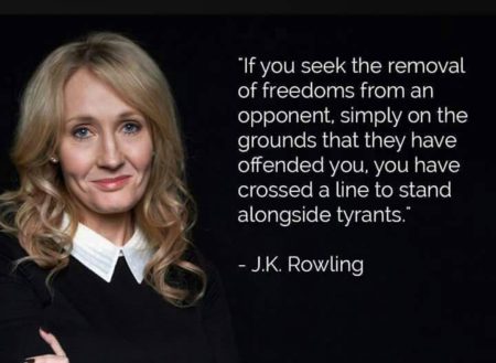 "If you seek the removal of freedoms from an opponent, simply on the grounds that they have offended you, you have crossed a line to stand alongside tyrants." - J.K. Rowlings