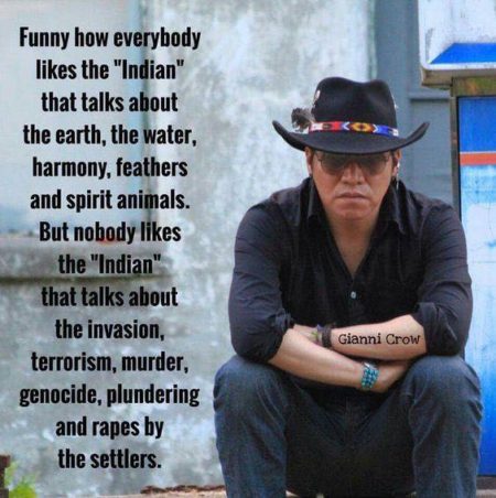 "Funny how everyone likes the "Indian" that talks about the earth, the water, harmony, feathers and spirit animals. But, nobody likes the "Indian" that talks about the invasion, terrorism, murder, genocide, plundering and rapes by the settlers." - Gianni Crow