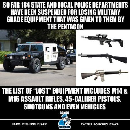 “So far, 184 state and local police departments have been suspended for losing military-grade equipment that was given to them by the Pentagon. The list of ‘lost’ equipment includes M14 & M16 assault rifles, 45-caliber pistols, shotguns and even vehicles.”